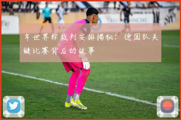 年世界杯裁判安排揭秘：德国队关键比赛背后的故事