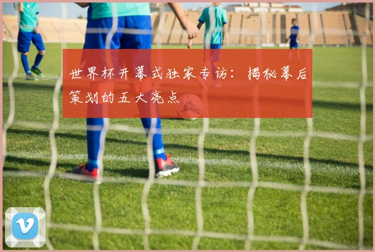 世界杯开幕式独家专访：揭秘幕后策划的五大亮点