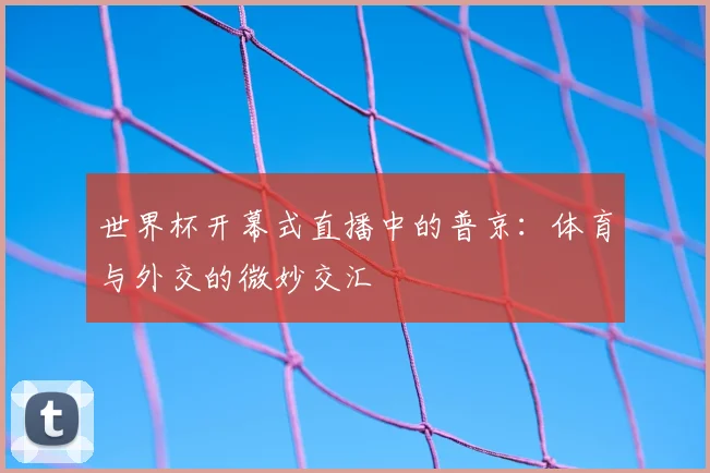世界杯开幕式直播中的普京：体育与外交的微妙交汇