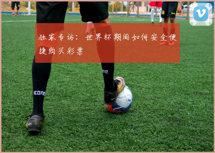 独家专访：世界杯期间如何安全便捷购买彩票