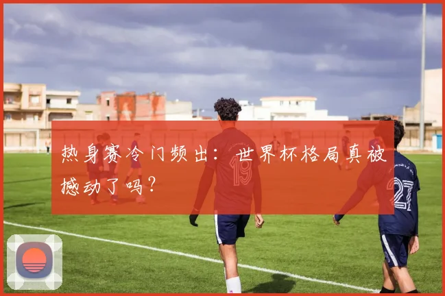热身赛冷门频出:世界杯格局真被撼动了吗?